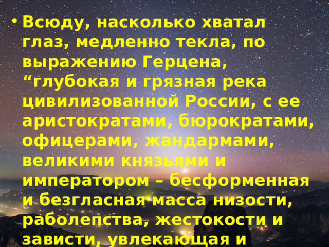 Всюду, насколько хватал глаз, медленно текла, по выражению Герцена, “глубокая и грязная река цивилизованной России, с ее аристократами, бюрократами, офицерами, жандармами, великими князьями и императором – бесформенная и безгласная масса низости, раболепства, жестокости и зависти, увлекающая и поглощающая все”. 