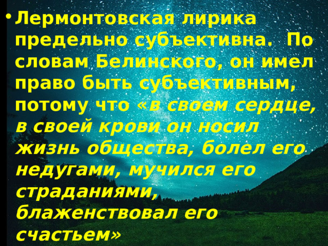 Лермонтовская лирика предельно субъективна. По словам Белинского, он имел право быть субъективным, потому что « в своем сердце, в своей крови он носил жизнь общества, болел его недугами, мучился его страданиями, блаженствовал его счастьем» 