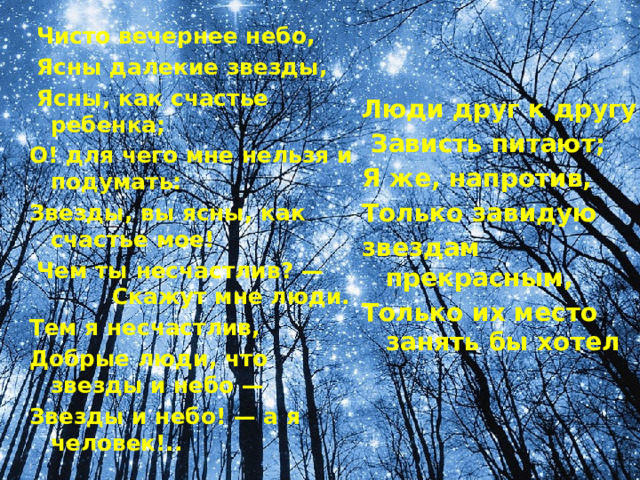   Чисто вечернее небо,   Ясны далекие звезды,   Ясны, как счастье ребенка; О! для чего мне нельзя и подумать: Звезды, вы ясны, как счастье мое!   Чем ты несчастлив? —          Скажут мне люди. Тем я несчастлив, Добрые люди, что звезды и небо — Звезды и небо! — а я человек!..           Люди друг к другу   Зависть питают; Я же, напротив, Только завидую звездам прекрасным, Только их место занять бы хотел   