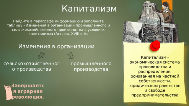 Капитализм Найдите в параграфе информацию и заполните таблицу «Изменения в организации промышленного и сельскохозяйственного производства в условиях капитализма (Англия, XVIII в.)». Изменения в организации Капитализм - экономическая система производства и распределения, основанная на частной собственности, юридическом равенстве и свободе предпринимательства сельскохозяйственного производства промышленного производства Завершается аграрная революция. 