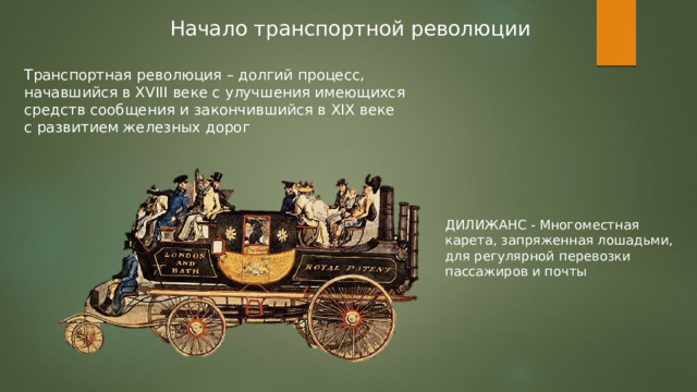 Начало транспортной революции Транспортная революция – долгий процесс, начавшийся в XVIII веке с улучшения имеющихся средств сообщения и закончившийся в XIX веке с развитием железных дорог ДИЛИЖАНС - Многоместная карета, запряженная лошадьми, для регулярной перевозки пассажиров и почты 