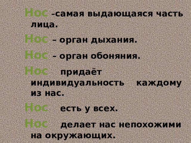 Нос  – самая выдающаяся часть лица. Нос  – орган дыхания. Нос  – орган обоняния. Нос  придаёт индивидуальность каждому из нас. Нос  есть у всех. Нос  делает нас непохожими на окружающих.  