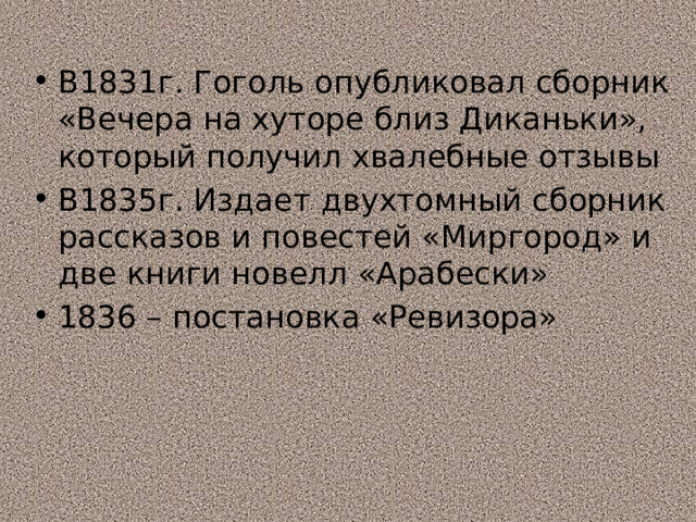 В1831г. Гоголь опубликовал сборник «Вечера на хуторе близ Диканьки», который получил хвалебные отзывы В1835г. Издает двухтомный сборник рассказов и повестей «Миргород» и две книги новелл «Арабески» 1836 – постановка «Ревизора» 