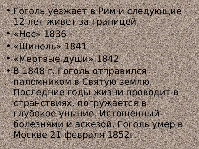 Гоголь уезжает в Рим и следующие 12 лет живет за границей «Нос» 1836 «Шинель» 1841 «Мертвые души» 1842 В 1848 г. Гоголь отправился паломником в Святую землю. Последние годы жизни проводит в странствиях, погружается в глубокое уныние. Истощенный болезнями и аскезой, Гоголь умер в Москве 21 февраля 1852г. 