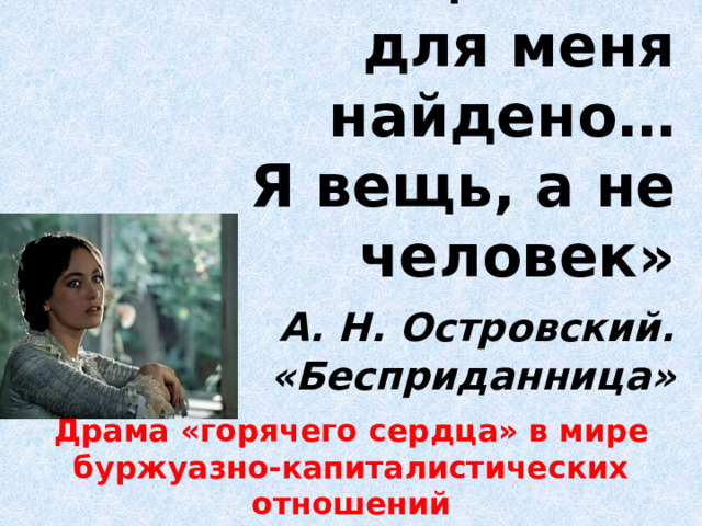 «Наконец слово для меня найдено…  Я вещь, а не человек»   А. Н. Островский. «Бесприданница» Драма «горячего сердца» в мире буржуазно-капиталистических отношений 