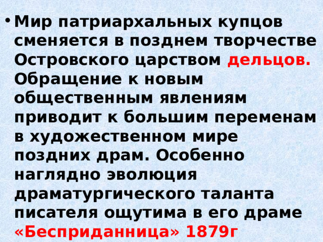 Мир патриархальных купцов сменяется в позднем творчестве Островского царством дельцов. Обращение к новым общественным явлениям приводит к большим переменам в художественном мире поздних драм. Особенно наглядно эволюция драматургического таланта писателя ощутима в его драме «Бесприданница» 1879г 