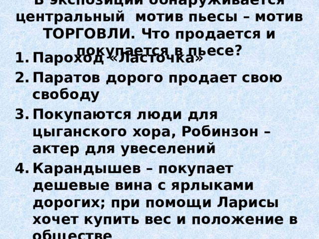 В экспозиции обнаруживается центральный мотив пьесы – мотив ТОРГОВЛИ. Что продается и покупается в пьесе? Пароход «Ласточка» Паратов дорого продает свою свободу Покупаются люди для цыганского хора, Робинзон – актер для увеселений Карандышев – покупает дешевые вина с ярлыками дорогих; при помощи Ларисы хочет купить вес и положение в обществе Харита Игнатьевна – продает дочерей Разыгрывают в орлянку Ларису – красоту, ум, талант 
