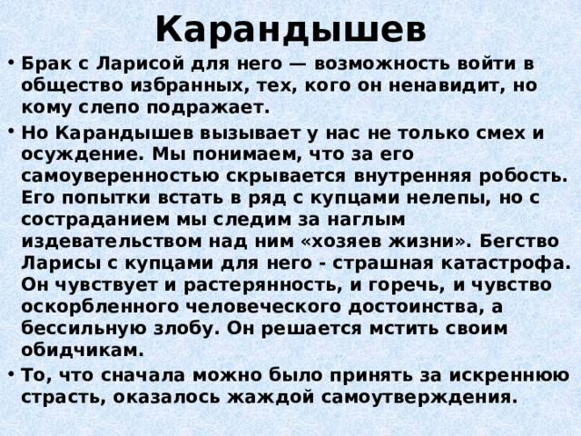 Карандышев Брак с Ларисой для него — возможность войти в общество избранных, тех, кого он ненавидит, но кому слепо подражает. Но Карандышев вызывает у нас не только смех и осуждение. Мы понимаем, что за его самоуверенностью скрывается внутренняя робость. Его попытки встать в ряд с купцами нелепы, но с состраданием мы следим за наглым издевательством над ним «хозяев жизни». Бегство Ларисы с купцами для него - страшная катастрофа. Он чувствует и растерянность, и горечь, и чувство оскорбленного человеческого достоинства, а бессильную злобу. Он решается мстить своим обидчикам. То, что сначала можно было принять за искреннюю страсть, оказалось жаждой самоутверждения. 