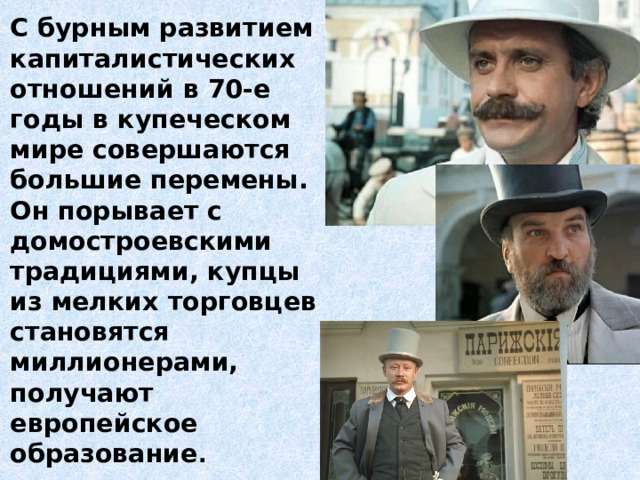 С бурным развитием капиталистических отношений в 70-е годы в купеческом мире совершаются большие перемены. Он порывает с домостроевскими традициями, купцы из мелких торговцев становятся миллионерами, получают европейское образование . 