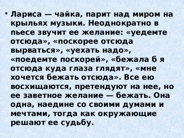 Лариса — чайка, парит над миром на крыльях музыки. Неоднократно в пьесе звучит ее желание: «уедемте отсюда», «поскорее отсюда вырваться», «уехать надо», «поедемте поскорей», «бежала б я отсюда куда глаза глядят», «мне хочется бежать отсюда». Все ею восхищаются, претендуют на нее, но ее заветное желание — бежать. Она одна, наедине со своими думами и мечтами, тогда как окружающие решают ее судьбу. 