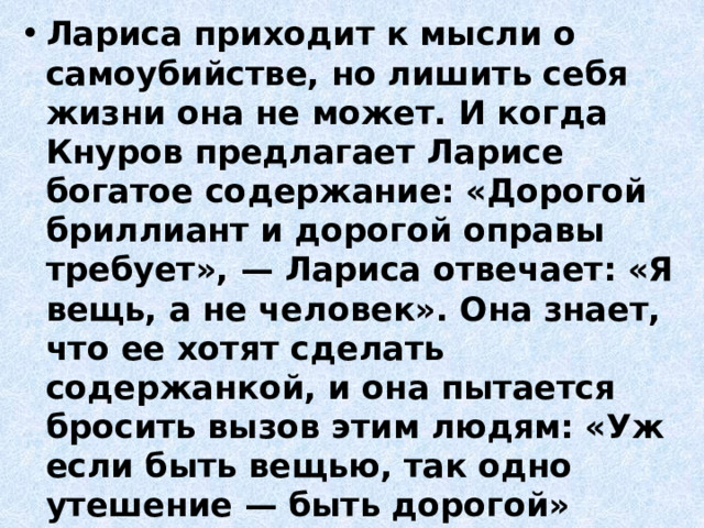 Лариса приходит к мысли о самоубийстве, но лишить себя жизни она не может. И когда Кнуров предлагает Ларисе богатое содержание: «Дорогой бриллиант и дорогой оправы требует», — Лариса отвечает: «Я вещь, а не человек». Она знает, что ее хотят сделать содержанкой, и она пытается бросить вызов этим людям: «Уж если быть вещью, так одно утешение — быть дорогой» 