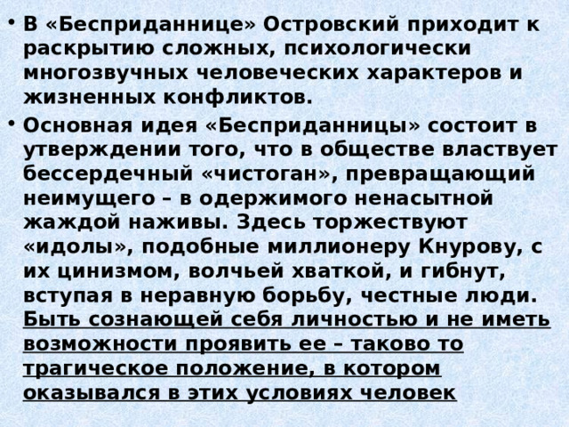 В «Бесприданнице» Островский приходит к раскрытию сложных, психологически многозвучных человеческих характеров и жизненных конфликтов. Основная идея «Бесприданницы» состоит в утверждении того, что в обществе властвует бессердечный «чистоган», превращающий неимущего – в одержимого ненасытной жаждой наживы. Здесь торжествуют «идолы», подобные миллионеру Кнурову, с их цинизмом, волчьей хваткой, и гибнут, вступая в неравную борьбу, честные люди. Быть сознающей себя личностью и не иметь возможности проявить ее – таково то трагическое положение, в котором оказывался в этих условиях человек 