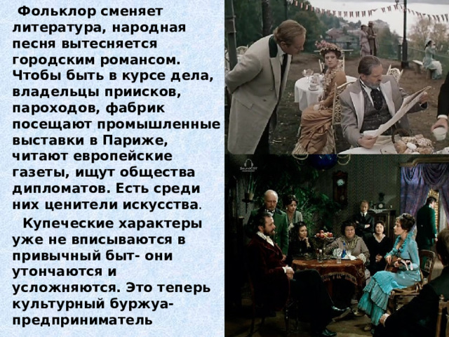  Фольклор сменяет литература, народная песня вытесняется городским романсом. Чтобы быть в курсе дела, владельцы приисков, пароходов, фабрик посещают промышленные выставки в Париже, читают европейские газеты, ищут общества дипломатов. Есть среди них ценители искусства .  Купеческие характеры уже не вписываются в привычный быт- они утончаются и усложняются. Это теперь культурный буржуа- предприниматель 