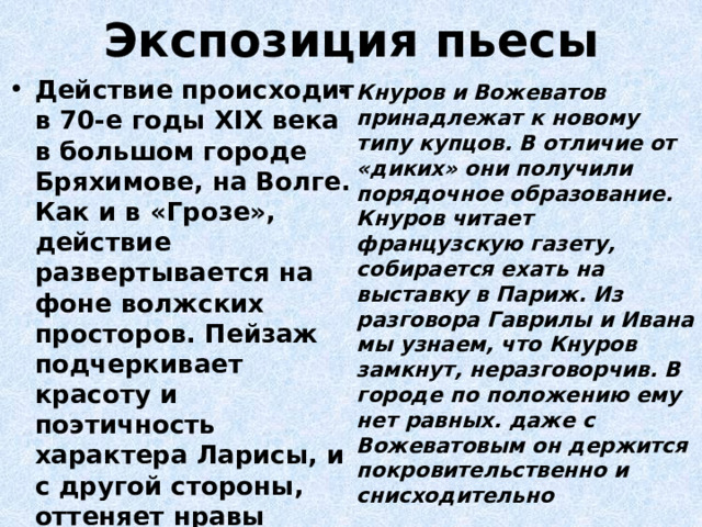 Экспозиция пьесы Действие происходит в 70-е годы ХIХ века в большом городе Бряхимове, на Волге. Как и в «Грозе», действие развертывается на фоне волжских просторов. Пейзаж подчеркивает красоту и поэтичность характера Ларисы, и с другой стороны, оттеняет нравы жителей Бряхимова. За внешним спокойствием мещанской жизни горожан таятся сильные страсти Кнуров и Вожеватов принадлежат к новому типу купцов. В отличие от «диких» они получили порядочное образование. Кнуров читает французскую газету, собирается ехать на выставку в Париж. Из разговора Гаврилы и Ивана мы узнаем, что Кнуров замкнут, неразговорчив. В городе по положению ему нет равных. даже с Вожеватовым он держится покровительственно и снисходительно 