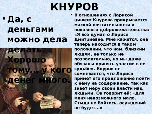 КНУРОВ В отношениях с Ларисой цинизм Кнурова прикрывается маской почтительности и показного доброжелательства: «Я все думал о Ларисе Дмитриевне. Мне кажется, она теперь находится в таком положении, что нам, близким людям, не только не позволительно, но мы даже обязаны принять участие в ее судьбе». Кнуров не сомневается, что Лариса примет его предложение пойти к нему на содержание, так как знает меру своей власти над людьми. Он говорит ей: «Для меня невозможного мало. Стыда не бойтесь, осуждений не будет...» Да, с деньгами можно дела делать. Хорошо тому… у кого денег много. 