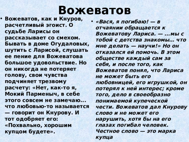 Вожеватов Вожеватов, как и Кнуров, расчетливый эгоист. О судьбе Ларисы он рассказывает со смехом. Бывать в доме Огудаловых, шутить с Ларисой, слушать ее пение для Вожеватова большое удовольствие. Но он никогда не потеряет голову, свои чувства подчиняет трезвому расчету: «Нет, как-то я, Мокий Парменыч, в себе этого совсем не замечаю... что любовью-то называется — говорит он Кнурову. И тот одобряет его: «Похвально, хорошим купцом будете». «Вася, я погибаю! — в отчаянии обращается к Вожеватову Лариса. — ...мы с тобой с детства знакомы… что мне делать — научи!» Но он отказался ей помочь. В этом обществе каждый сам за себя, и после того, как Вожеватов понял, что Лариса не может быть его любовницей, его игрушкой, он потерял к ней интерес; кроме того, дело в своеобразно понимаемой купеческой чести. Вожеватов дал Кнурову слово и не может его нарушить, хотя бы на его глазах погибал человек. Честное слово — это марка купца 