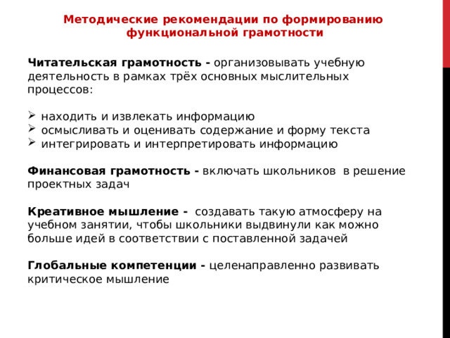 Методические рекомендации по формированию  функциональной грамотности  Читательская грамотность - организовывать учебную деятельность в рамках трёх основных мыслительных процессов: находить и извлекать информацию осмысливать и оценивать содержание и форму текста интегрировать и интерпретировать информацию Финансовая грамотность - включать школьников в решение проектных задач Креативное мышление - создавать такую атмосферу на учебном занятии, чтобы школьники выдвинули как можно больше идей в соответствии с поставленной задачей Глобальные компетенции - целенаправленно развивать критическое мышление 