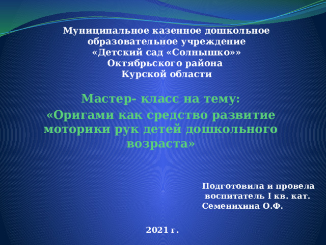 Муниципальное казенное дошкольное образовательное учреждение  «Детский сад «Солнышко»»  Октябрьского района  Курской области Мастер- класс на тему: «Оригами как средство развитие моторики рук детей дошкольного возраста» Подготовила и провела  воспитатель I кв. кат. Семенихина О.Ф. 2021 г. 