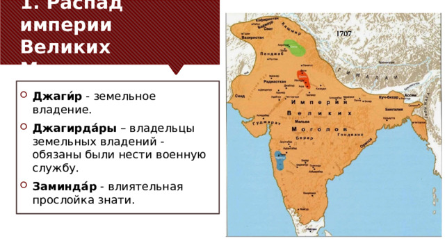 1. Распад империи Великих Моголов Джаги́р - земельное владение. Джагирда́ры – владельцы земельных владений - обязаны были нести военную службу. Заминда́р - влиятельная прослойка знати. 