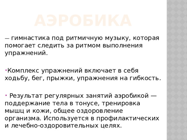 Аэробика — гимнастика под ритмичную музыку, которая помогает следить за ритмом выполнения упражнений. Комплекс упражнений включает в себя ходьбу, бег, прыжки, упражнения на гибкость.  Результат регулярных занятий аэробикой — поддержание тела в тонусе, тренировка мышц и кожи, общее оздоровление организма. Используется в профилактических и лечебно-оздоровительных целях. 