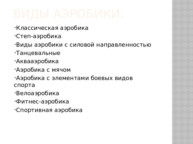Виды аэробики: Классическая аэробика Степ-аэробика Виды аэробики с силовой направленностью Танцевальные Аквааэробика Аэробика с мячом Аэробика с элементами боевых видов спорта Велоаэробика Фитнес-аэробика Спортивная аэробика 