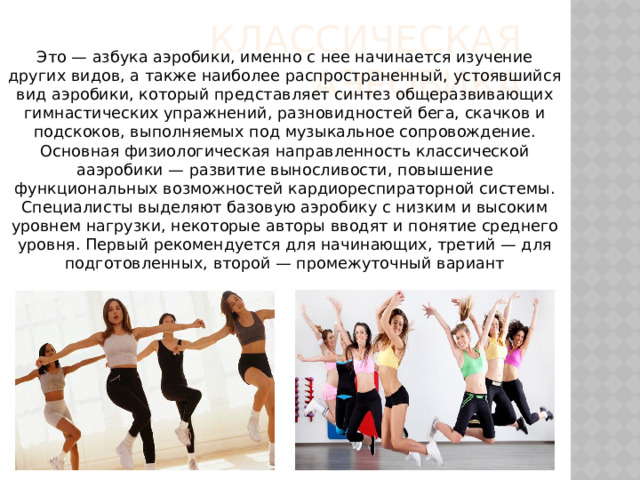 классическая аэробика Это — азбука аэробики, именно с нее начинается изучение других видов, а также наиболее распространенный, устоявшийся вид аэробики, который представляет синтез общеразвивающих гимнастических упражнений, разновидностей бега, скачков и подскоков, выполняемых под музыкальное сопровождение. Основная физиологическая направленность классической ааэробики — развитие выносливости, повышение функциональных возможностей кардиореспираторной системы. Специалисты выделяют базовую аэробику с низким и высоким уровнем нагрузки, некоторые авторы вводят и понятие среднего уровня. Первый рекомендуется для начинающих, третий — для подготовленных, второй — промежуточный вариант 