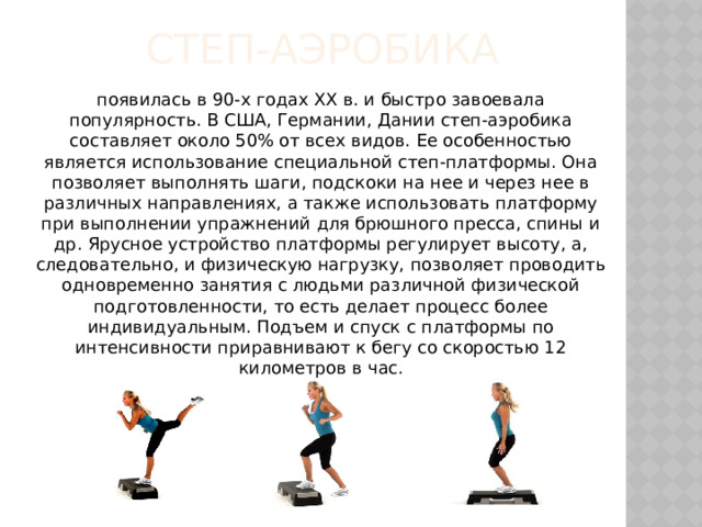Степ-аэробика появилась в 90-х годах XX в. и быстро завоевала популярность. В США, Германии, Дании степ-аэробика составляет около 50% от всех видов. Ее особенностью является использование специальной степ-платформы. Она позволяет выполнять шаги, подскоки на нее и через нее в различных направлениях, а также использовать платформу при выполнении упражнений для брюшного пресса, спины и др. Ярусное устройство платформы регулирует высоту, а, следовательно, и физическую нагрузку, позволяет проводить одновременно занятия с людьми различной физической подготовленности, то есть делает процесс более индивидуальным. Подъем и спуск с платформы по интенсивности приравнивают к бегу со скоростью 12 километров в час. 
