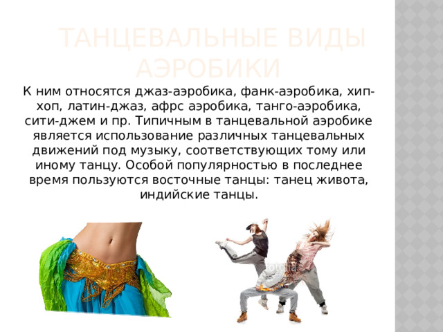   танцевальные виды аэробики К ним относятся джаз-аэробика, фанк-аэробика, хип-хоп, латин-джаз, афрс аэробика, танго-аэробика, сити-джем и пр. Типичным в танцевальной аэробике является использование различных танцевальных движений под музыку, соответствующих тому или иному танцу. Особой популярностью в последнее время пользуются восточные танцы: танец живота, индийские танцы. 