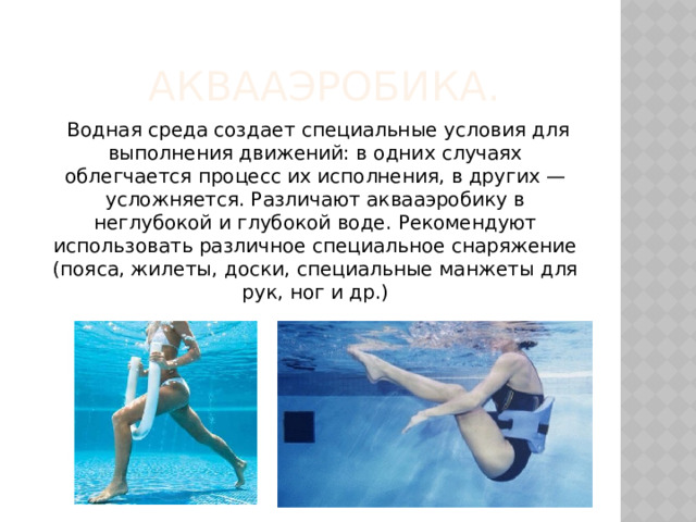Аквааэробика.    Водная среда создает специальные условия для выполнения движений: в одних случаях облегчается процесс их исполнения, в других — усложняется. Различают аквааэробику в неглубокой и глубокой воде. Рекомендуют использовать различное специальное снаряжение (пояса, жилеты, доски, специальные манжеты для рук, ног и др.) 