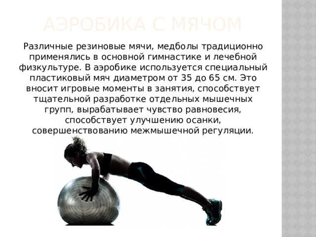 Аэробика с мячом Различные резиновые мячи, медболы традиционно применялись в основной гимнастике и лечебной физкультуре. В аэробике используется специальный пластиковый мяч диаметром от 35 до 65 см. Это вносит игровые моменты в занятия, способствует тщательной разработке отдельных мышечных групп, вырабатывает чувство равновесия, способствует улучшению осанки, совершенствованию межмышечной регуляции. 