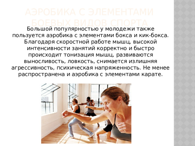 Аэробика с элементами боевых видов спорта Большой популярностью у молодежи также пользуется аэробика с элементами бокса и кик-бокса. Благодаря скоростной работе мышц, высокой интенсивности занятий корректно и быстро происходит тонизация мышц, развиваются выносливость, ловкость, снимается излишняя агрессивность, психическая напряженность. Не менее распространена и аэробика с элементами карате. 