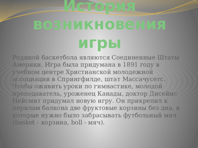 История возникновения игры Родиной баскетбола являются Соединенные Штаты Америки. Игра была придумана в 1891 году в учебном центре Христианской молодежной ассоциации в Спрингфилде, штат Массачусетс. Чтобы оживить уроки по гимнастике, молодой преподаватель, уроженец Канады, доктор Дисеймс Нейсмит придумал новую игру. Он прикрепил к перилам балкона две фруктовые корзины без дна, в которые нужно было забрасывать футбольный мяч (basket - корзина, boll - мяч). 