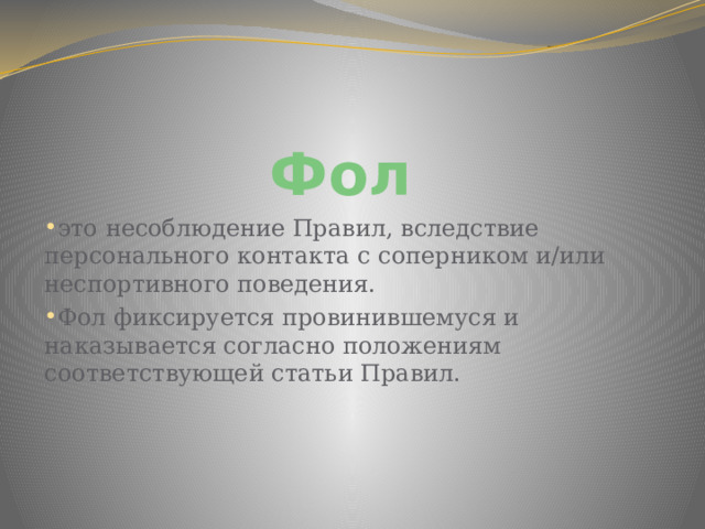 Фол это несоблюдение Правил, вследствие персонального контакта с соперником и/или неспортивного поведения. Фол фиксируется провинившемуся и наказывается согласно положениям соответствующей статьи Правил. 