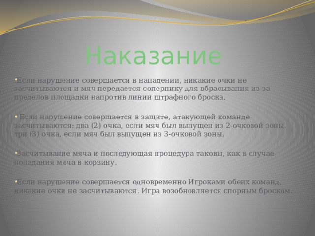 Наказание Если нарушение совершается в нападении, никакие очки не засчитываются и мяч передается сопернику для вбрасывания из-за пределов площадки напротив линии штрафного броска.  Если нарушение совершается в защите, атакующей команде засчитываются: два (2) очка, если мяч был выпущен из 2-очковой зоны. три (3) очка, если мяч был выпущен из 3-очковой зоны. Засчитывание мяча и последующая процедура таковы, как в случае попадания мяча в корзину. Если нарушение совершается одновременно Игроками обеих команд, никакие очки не засчитываются. Игра возобновляется спорным броском. 