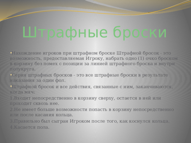 Штрафные броски Нахождение игроков при штрафном броске Штрафной бросок - это возможность, предоставляемая Игроку, набрать одно (1) очко броском в корзину без помех с позиции за линией штрафного броска и внутри полукруга. Серия штрафных бросков - это все штрафные броски в результате наказания за один фол. Штрафной бросок и все действия, связанные с ним, заканчиваются, когда мяч: 1.Входит непосредственно в корзину сверху, остается в ней или проходит сквозь нее. 2.Не имеет больше возможности попасть в корзину непосредственно или после касания кольца. 3.Правильно был сыгран Игроком после того, как коснулся кольца. 4.Касается пола. 