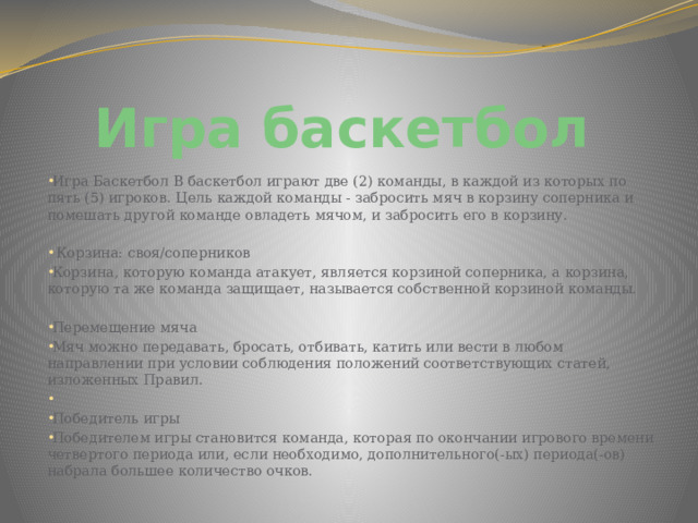 Игра баскетбол Игра Баскетбол В баскетбол играют две (2) команды, в каждой из которых по пять (5) игроков. Цель каждой команды - забросить мяч в корзину соперника и помешать другой команде овладеть мячом, и забросить его в корзину.  Корзина: своя/соперников Корзина, которую команда атакует, является корзиной соперника, а корзина, которую та же команда защищает, называется собственной корзиной команды. Перемещение мяча Мяч можно передавать, бросать, отбивать, катить или вести в любом направлении при условии соблюдения положений соответствующих статей, изложенных Правил. Победитель игры Победителем игры становится команда, которая по окончании игрового времени четвертого периода или, если необходимо, дополнительного(-ых) периода(-ов) набрала большее количество очков. 