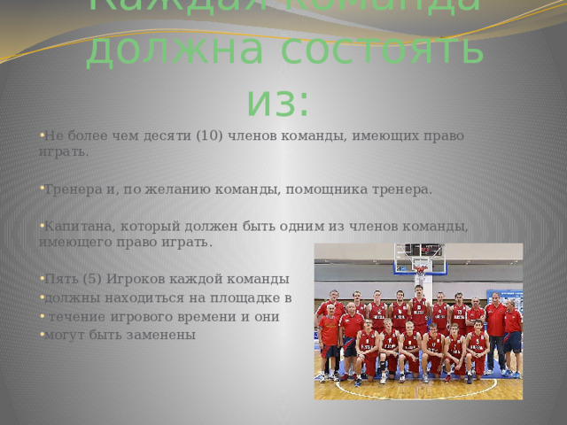Каждая команда должна состоять из:  Не более чем десяти (10) членов команды, имеющих право играть. Тренера и, по желанию команды, помощника тренера. Капитана, который должен быть одним из членов команды, имеющего право играть. Пять (5) Игроков каждой команды должны находиться на площадке в  течение игрового времени и они могут быть заменены 