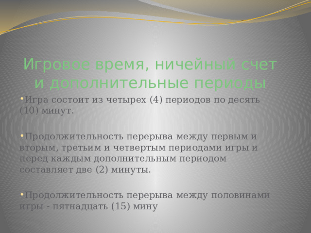 Игровое время, ничейный счет и дополнительные периоды Игра состоит из четырех (4) периодов по десять (10) минут. Продолжительность перерыва между первым и вторым, третьим и четвертым периодами игры и перед каждым дополнительным периодом составляет две (2) минуты. Продолжительность перерыва между половинами игры - пятнадцать (15) мину 