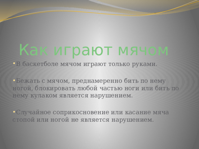 Как играют мячом  В баскетболе мячом играют только руками. Бежать с мячом, преднамеренно бить по нему ногой, блокировать любой частью ноги или бить по нему кулаком является нарушением. Случайное соприкосновение или касание мяча стопой или ногой не является нарушением. 