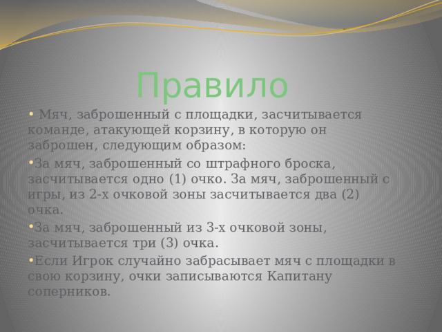 Правило   Мяч, заброшенный с площадки, засчитывается команде, атакующей корзину, в которую он заброшен, следующим образом: За мяч, заброшенный со штрафного броска, засчитывается одно (1) очко. За мяч, заброшенный с игры, из 2-х очковой зоны засчитывается два (2) очка. За мяч, заброшенный из 3-х очковой зоны, засчитывается три (3) очка. Если Игрок случайно забрасывает мяч с площадки в свою корзину, очки записываются Капитану соперников. 