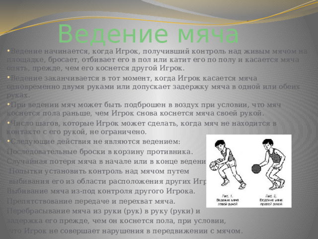 Ведение мяча  Ведение начинается, когда Игрок, получивший контроль над живым мячом на площадке, бросает, отбивает его в пол или катит его по полу и касается мяча опять, прежде, чем его коснется другой Игрок. Ведение заканчивается в тот момент, когда Игрок касается мяча одновременно двумя руками или допускает задержку мяча в одной или обеих руках. При ведении мяч может быть подброшен в воздух при условии, что мяч коснется пола раньше, чем Игрок снова коснется мяча своей рукой. Число шагов, которые Игрок может сделать, когда мяч не находится в контакте с его рукой, не ограничено. Следующие действия не являются ведением: Последовательные броски в корзину противника. Случайная потеря мяча в начале или в конце ведения.  Попытки установить контроль над мячом путем  выбивания его из области расположения других Игроков. Выбивание мяча из-под контроля другого Игрока. Препятствование передаче и перехват мяча. Перебрасывание мяча из руки (рук) в руку (руки) и задержка его прежде, чем он коснется пола, при условии,  что Игрок не совершает нарушения в передвижении с мячом. 