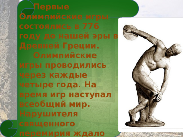  Первые Олимпийские игры состоялись в 776 году до нашей эры в Древней Греции.  Олимпийские игры проводились через каждые четыре года. На время игр наступал всеобщий мир. Нарушителя священного перемирия ждало суровое наказание. 