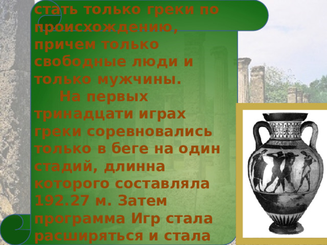  Олимпийцами могли стать только греки по происхождению, причем только свободные люди и только мужчины.  На первых тринадцати играх греки соревновались только в беге на один стадий, длинна которого составляла 192.27 м. Затем программа Игр стала расширяться и стала интересной и разнообразной . 