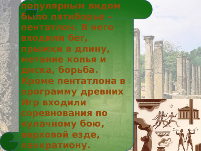  Самым популярным видом было пятиборье – пентатлон. В него входили бег, прыжки в длину, метание копья и диска, борьба. Кроме пентатлона в программу древних Игр входили соревнования по кулачному бою, верховой езде, панкратиону. Устраивались гонки на колесницах. 