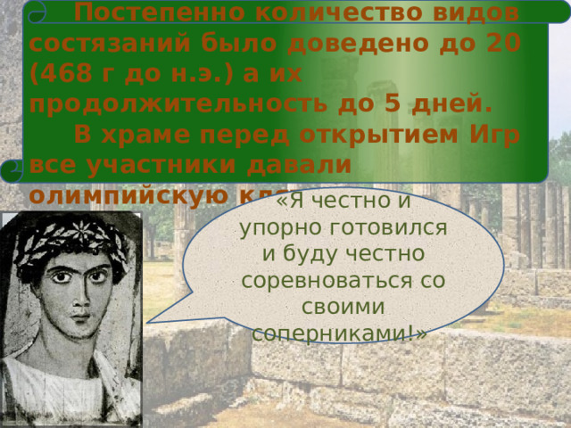  Постепенно количество видов состязаний было доведено до 20 (468 г до н.э.) а их продолжительность до 5 дней.  В храме перед открытием Игр все участники давали олимпийскую клятву «Я честно и упорно готовился и буду честно соревноваться со своими соперниками!» 