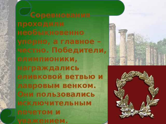  Соревнования проходили необыкновенно упорно, а главное – честно. Победители, олимпионики, награждались оливковой ветвью и лавровым венком. Они пользовались исключительным почетом и уважением. 