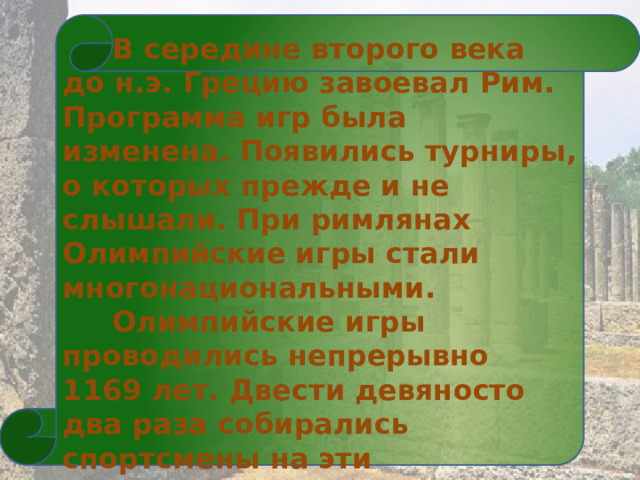   В середине второго века до н.э. Грецию завоевал Рим. Программа игр была изменена. Появились турниры, о которых прежде и не слышали. При римлянах Олимпийские игры стали многонациональными.  Олимпийские игры проводились непрерывно 1169 лет. Двести девяносто два раза собирались спортсмены на эти удивительные соревнования.  