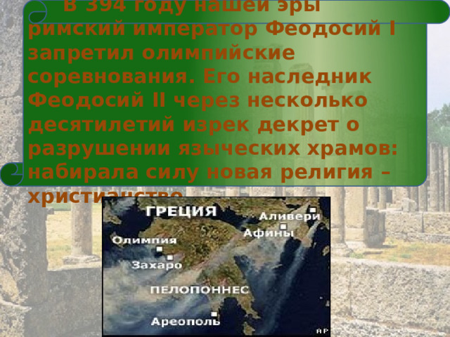   В 394 году нашей эры римский император Феодосий I запретил олимпийские соревнования. Его наследник Феодосий II через несколько десятилетий изрек декрет о разрушении языческих храмов: набирала силу новая религия – христианство.  