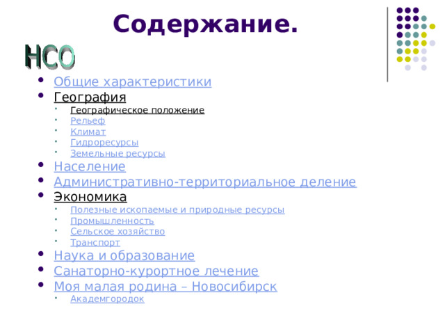 Содержание. Общие характеристики География Географическое положение Рельеф Климат Гидроресурсы Земельные ресурсы Географическое положение Рельеф Климат Гидроресурсы Земельные ресурсы Население Административно-территориальное деление Экономика Полезные ископаемые и природные ресурсы Промышленность Сельское хозяйство Транспорт Полезные ископаемые и природные ресурсы Промышленность Сельское хозяйство Транспорт Наука и образование Санаторно-курортное лечение Моя малая родина – Новосибирск Академгородок Академгородок   