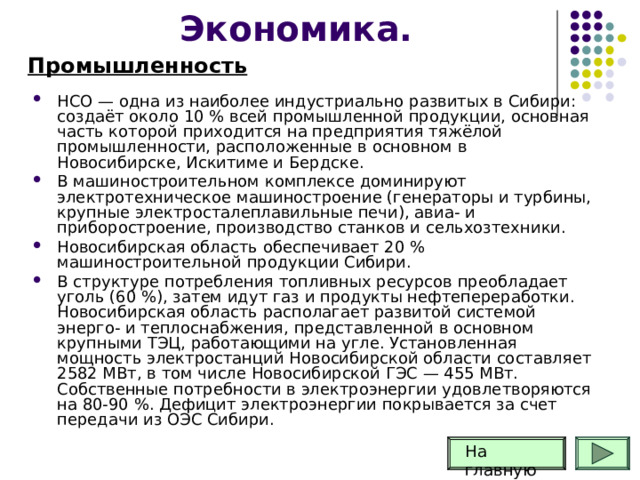 Экономика. Промышленность НСО — одна из наиболее индустриально развитых в Сибири: создаёт около 10 % всей промышленной продукции, основная часть которой приходится на предприятия тяжёлой промышленности, расположенные в основном в Новосибирске, Искитиме и Бердске. В машиностроительном комплексе доминируют электротехническое машиностроение (генераторы и турбины, крупные электросталеплавильные печи), авиа- и приборостроение, производство станков и сельхозтехники. Новосибирская область обеспечивает 20 % машиностроительной продукции Сибири. В структуре потребления топливных ресурсов преобладает уголь (60 %), затем идут газ и продукты нефтепереработки. Новосибирская область располагает развитой системой энерго- и теплоснабжения, представленной в основном крупными ТЭЦ, работающими на угле. Установленная мощность электростанций Новосибирской области составляет 2582 МВт, в том числе Новосибирской ГЭС — 455 МВт. Собственные потребности в электроэнергии удовлетворяются на 80-90 %. Дефицит электроэнергии покрывается за счет передачи из ОЭС Сибири. На главную 